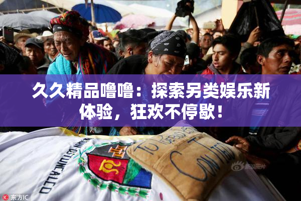 久久精品噜噜：探索另类娱乐新体验，狂欢不停歇！