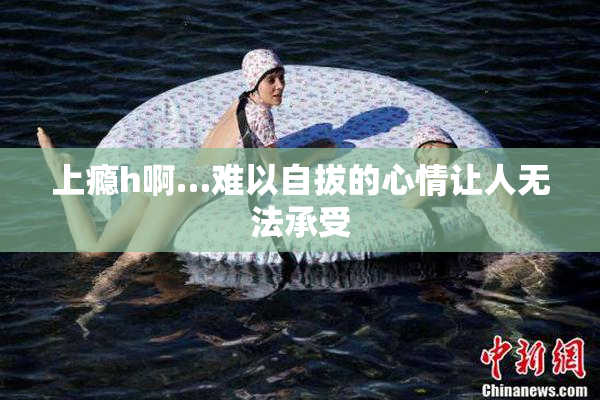 上瘾h啊…难以自拔的心情让人无法承受