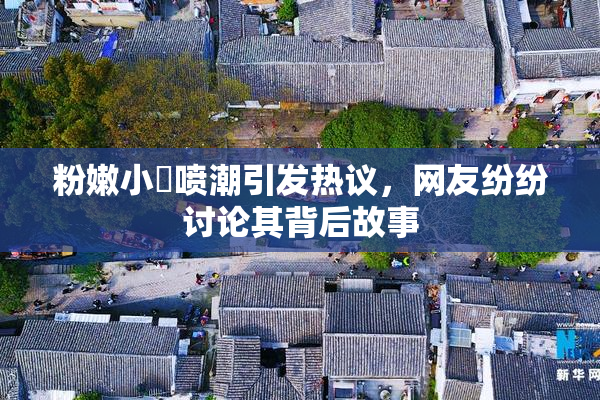 粉嫩小泬喷潮引发热议，网友纷纷讨论其背后故事
