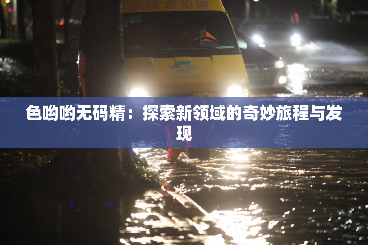 色哟哟无码精：探索新领域的奇妙旅程与发现