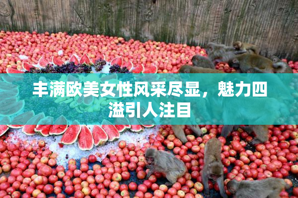 丰满欧美女性风采尽显，魅力四溢引人注目