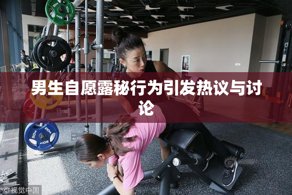 男生自愿露秘行为引发热议与讨论