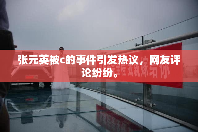 张元英被c的事件引发热议，网友评论纷纷。