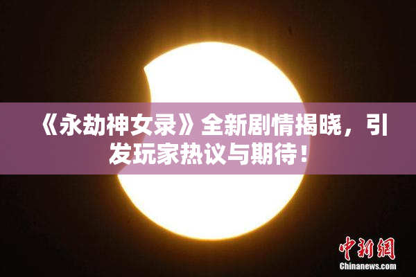 《永劫神女录》全新剧情揭晓，引发玩家热议与期待！