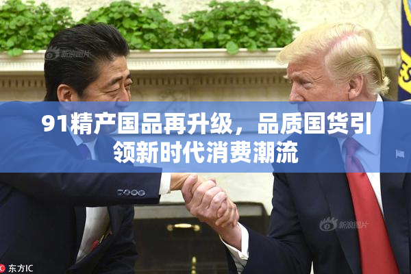 91精产国品再升级，品质国货引领新时代消费潮流