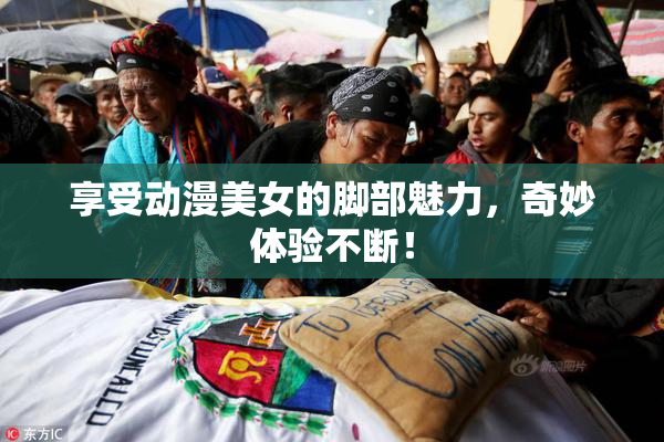 享受动漫美女的脚部魅力，奇妙体验不断！