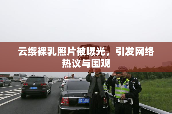 云缨裸乳照片被曝光，引发网络热议与围观