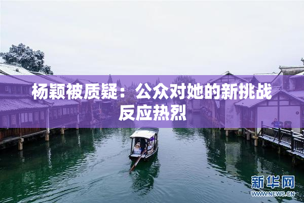 杨颖被质疑：公众对她的新挑战反应热烈