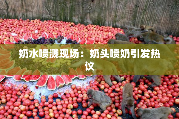奶水喷溅现场：奶头喷奶引发热议