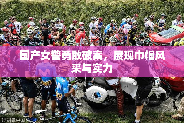 国产女警勇敢破案，展现巾帼风采与实力