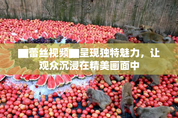 ▇蕾丝视频▇呈现独特魅力，让观众沉浸在精美画面中