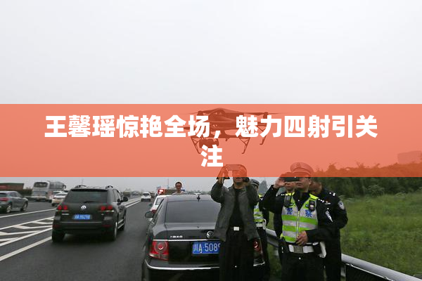 王馨瑶惊艳全场，魅力四射引关注