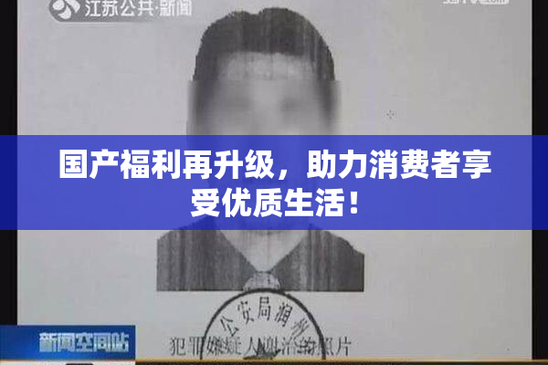 国产福利再升级，助力消费者享受优质生活！