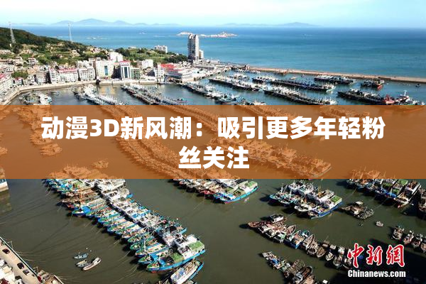 动漫3D新风潮：吸引更多年轻粉丝关注