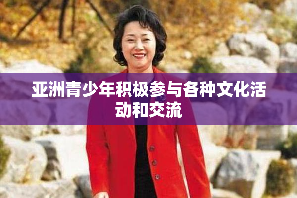 亚洲青少年积极参与各种文化活动和交流