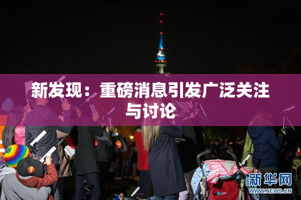 新发现：重磅消息引发广泛关注与讨论