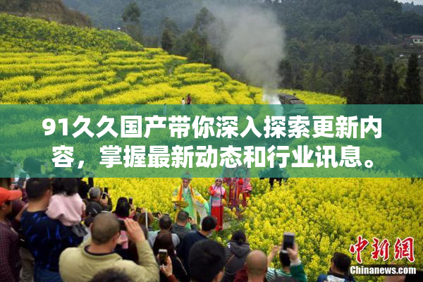 91久久国产带你深入探索更新内容，掌握最新动态和行业讯息。
