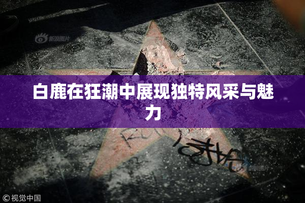 白鹿在狂潮中展现独特风采与魅力