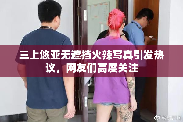 三上悠亚无遮挡火辣写真引发热议，网友们高度关注