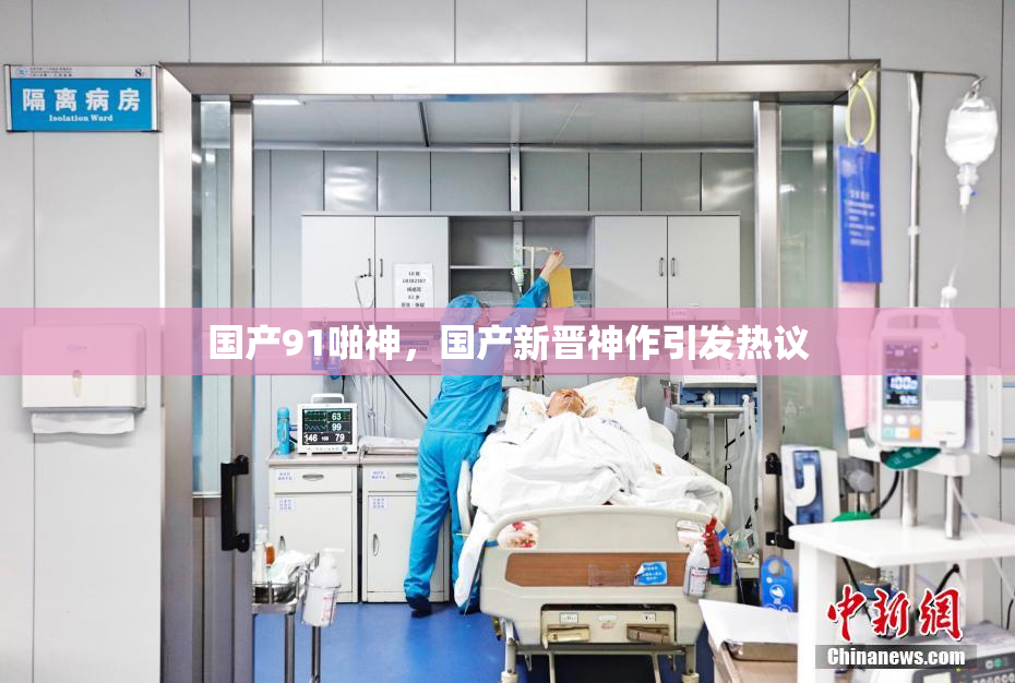 国产91啪神，国产新晋神作引发热议