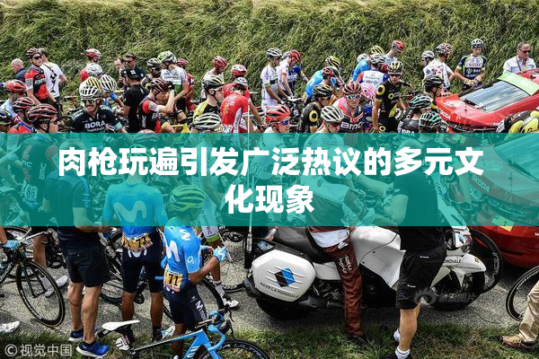 肉枪玩遍引发广泛热议的多元文化现象