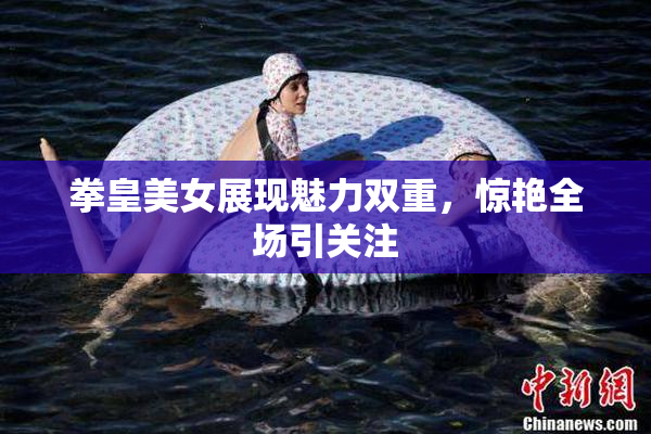 拳皇美女展现魅力双重，惊艳全场引关注