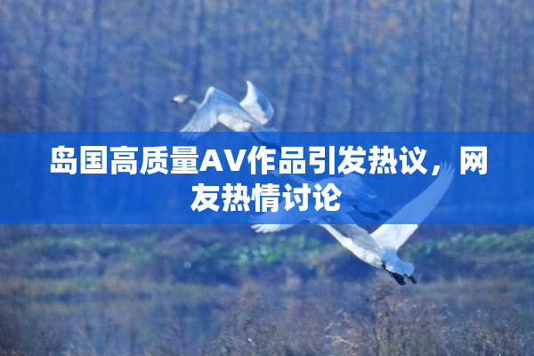 岛国高质量AV作品引发热议，网友热情讨论