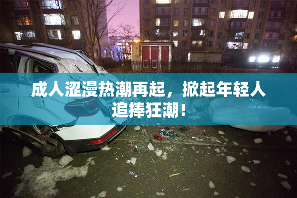 成人涩漫热潮再起，掀起年轻人追捧狂潮！