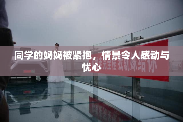 同学的妈妈被紧抱，情景令人感动与忧心