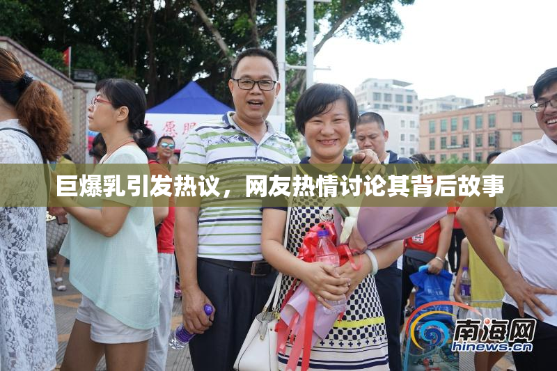 巨爆乳引发热议，网友热情讨论其背后故事