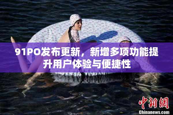 91PO发布更新，新增多项功能提升用户体验与便捷性