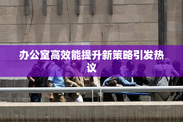 办公室高效能提升新策略引发热议