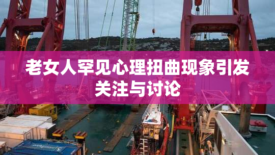 老女人罕见心理扭曲现象引发关注与讨论