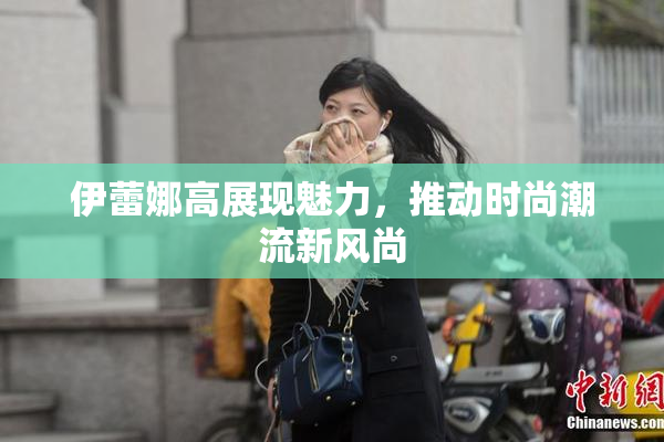 伊蕾娜高展现魅力，推动时尚潮流新风尚
