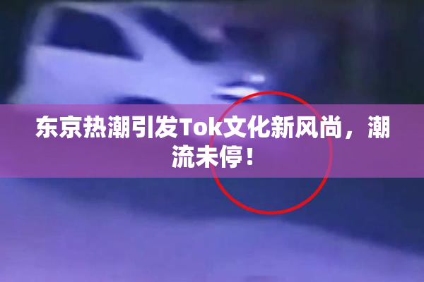 东京热潮引发Tok文化新风尚，潮流未停！