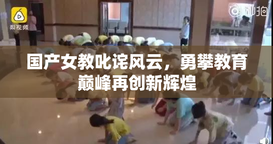 国产女教叱诧风云，勇攀教育巅峰再创新辉煌