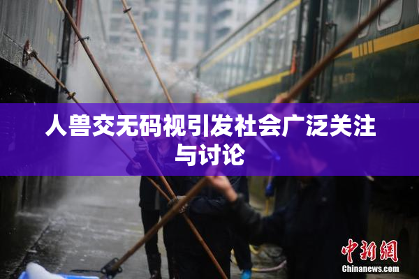 人兽交无码视引发社会广泛关注与讨论
