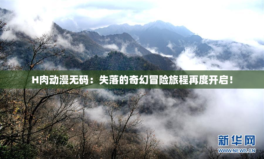 H肉动漫无码：失落的奇幻冒险旅程再度开启！