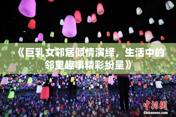 《巨乳女邻居倾情演绎，生活中的邻里趣事精彩纷呈》