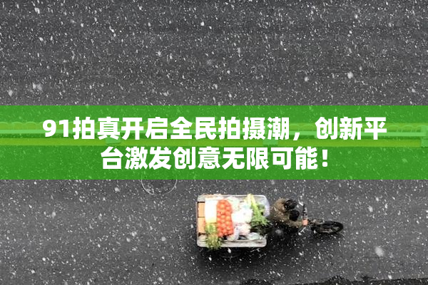 91拍真开启全民拍摄潮，创新平台激发创意无限可能！