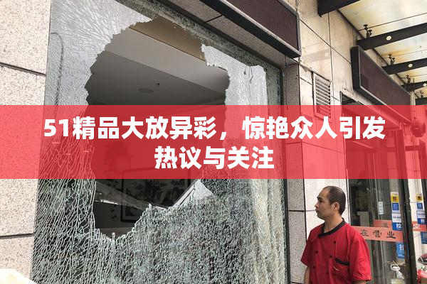 51精品大放异彩，惊艳众人引发热议与关注