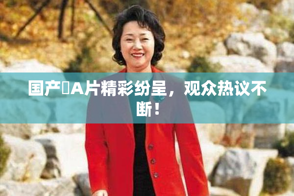 国产婬A片精彩纷呈，观众热议不断！