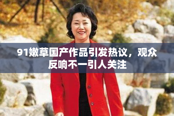 91嫩草国产作品引发热议，观众反响不一引人关注