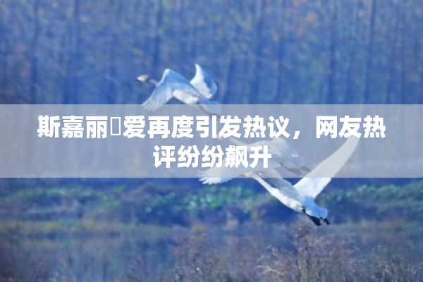 斯嘉丽祼爱再度引发热议，网友热评纷纷飙升