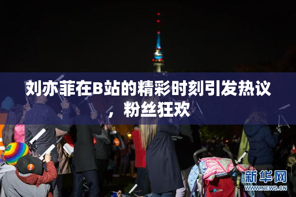 刘亦菲在B站的精彩时刻引发热议，粉丝狂欢