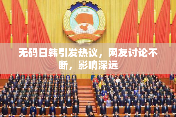 无码日韩引发热议，网友讨论不断，影响深远