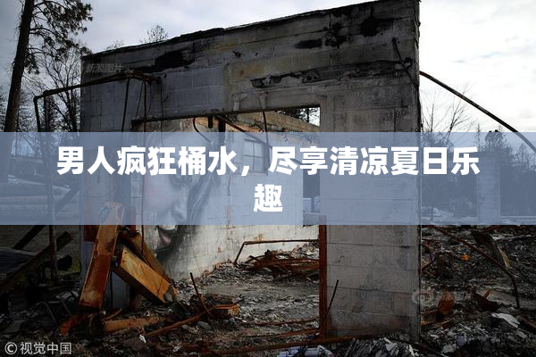 男人疯狂桶水，尽享清凉夏日乐趣