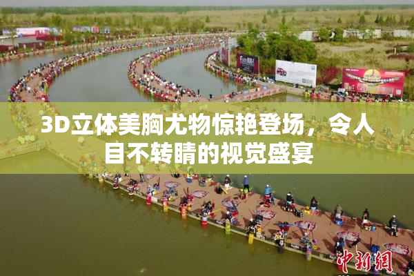 3D立体美胸尤物惊艳登场，令人目不转睛的视觉盛宴