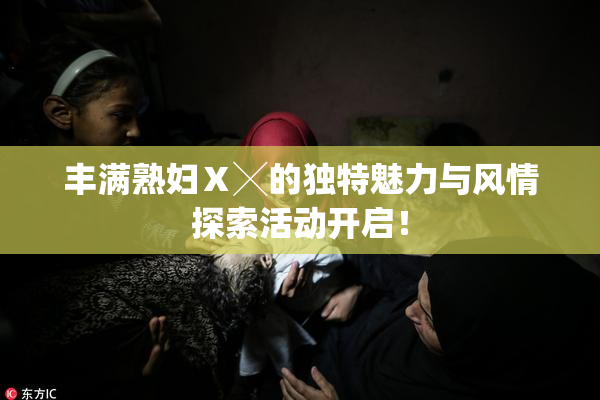 丰满熟妇Ⅹ╳的独特魅力与风情探索活动开启！