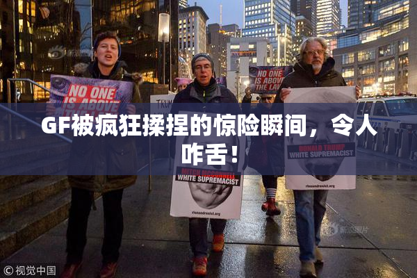 GF被疯狂揉捏的惊险瞬间，令人咋舌！